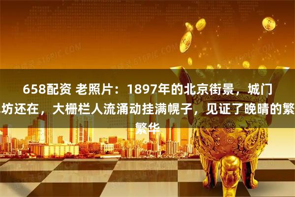 658配资 老照片：1897年的北京街景，城门牌坊还在，大栅栏人流涌动挂满幌子，见证了晚晴的繁华