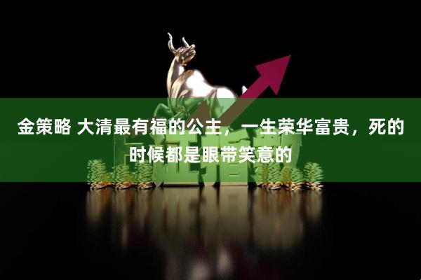 金策略 大清最有福的公主，一生荣华富贵，死的时候都是眼带笑意的
