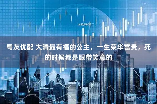 粤友优配 大清最有福的公主，一生荣华富贵，死的时候都是眼带笑意的