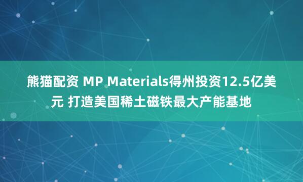熊猫配资 MP Materials得州投资12.5亿美元 打造美国稀土磁铁最大产能基地