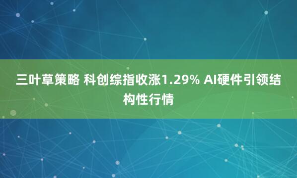 三叶草策略 科创综指收涨1.29% AI硬件引领结构性行情