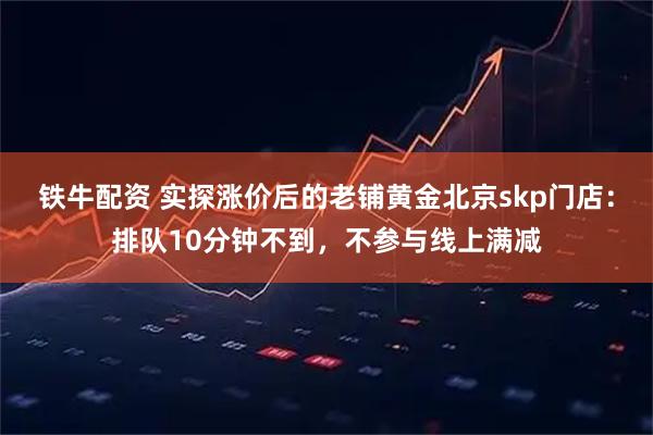 铁牛配资 实探涨价后的老铺黄金北京skp门店：排队10分钟不到，不参与线上满减