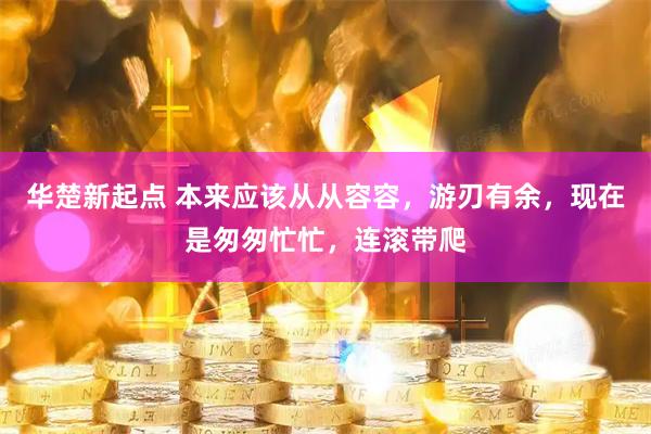 华楚新起点 本来应该从从容容，游刃有余，现在是匆匆忙忙，连滚带爬