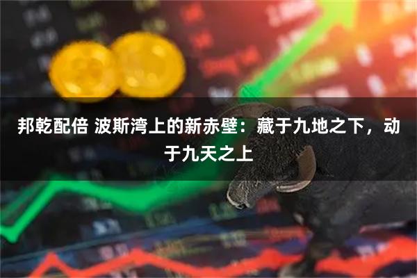 邦乾配倍 波斯湾上的新赤壁：藏于九地之下，动于九天之上