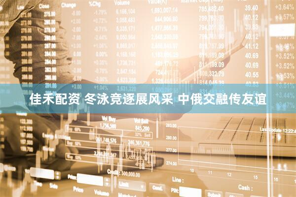 佳禾配资 冬泳竞逐展风采 中俄交融传友谊