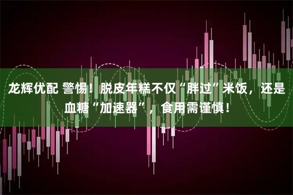 龙辉优配 警惕！脱皮年糕不仅“胖过”米饭，还是血糖“加速器”，食用需谨慎！