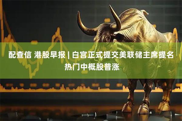 配查信 港股早报 | 白宫正式提交美联储主席提名 热门中概股普涨