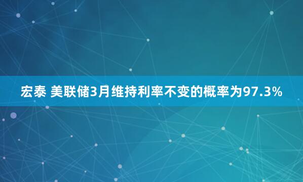 宏泰 美联储3月维持利率不变的概率为97.3%