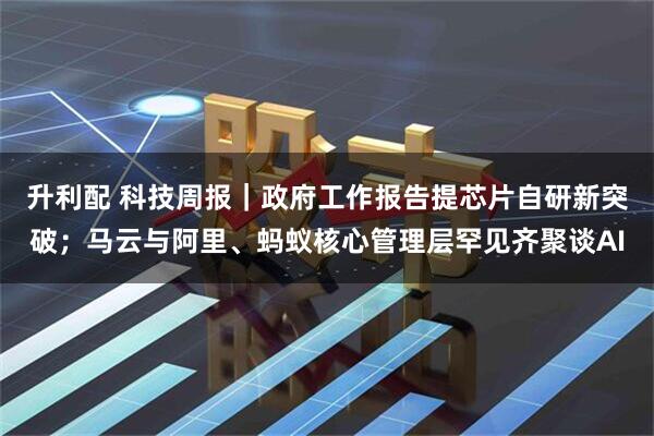 升利配 科技周报｜政府工作报告提芯片自研新突破；马云与阿里、蚂蚁核心管理层罕见齐聚谈AI