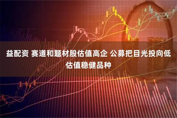 益配资 赛道和题材股估值高企 公募把目光投向低估值稳健品种