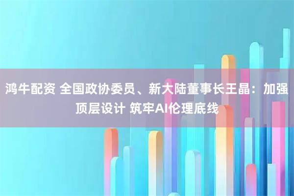 鸿牛配资 全国政协委员、新大陆董事长王晶：加强顶层设计 筑牢AI伦理底线