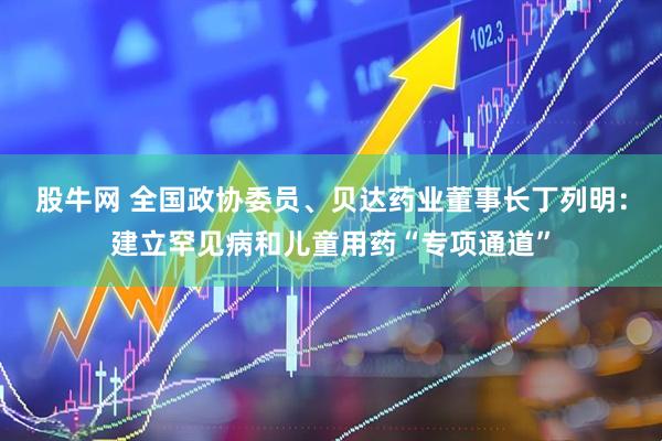 股牛网 全国政协委员、贝达药业董事长丁列明：建立罕见病和儿童用药“专项通道”