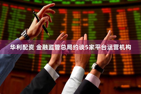 华利配资 金融监管总局约谈5家平台运营机构