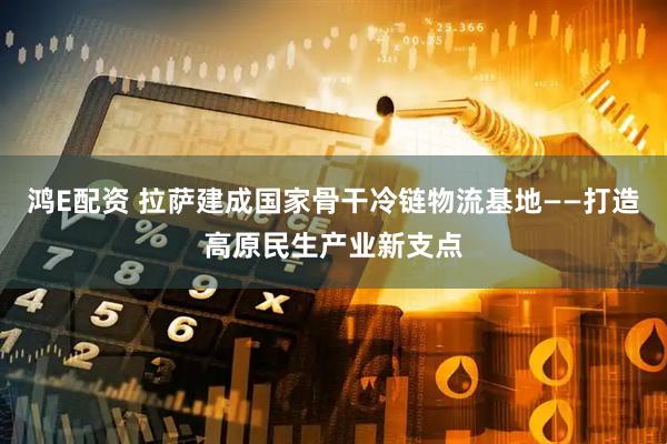 鸿E配资 拉萨建成国家骨干冷链物流基地——打造高原民生产业新支点