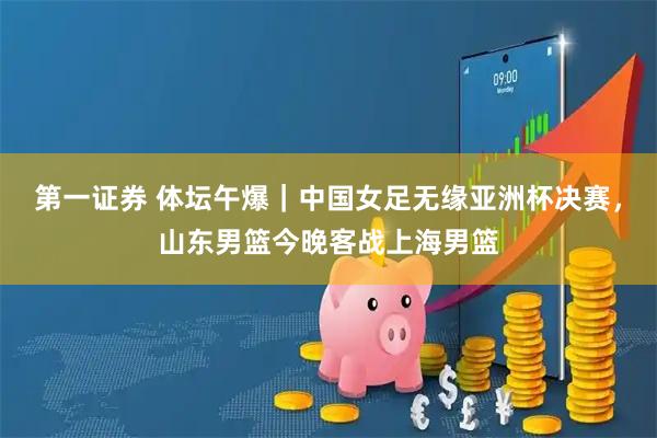 第一证券 体坛午爆｜中国女足无缘亚洲杯决赛，山东男篮今晚客战上海男篮