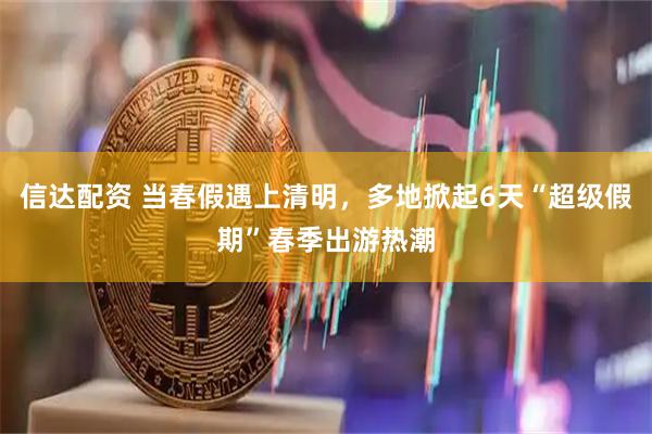 信达配资 当春假遇上清明，多地掀起6天“超级假期”春季出游热潮