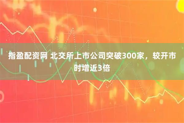 指盈配资网 北交所上市公司突破300家，较开市时增近3倍