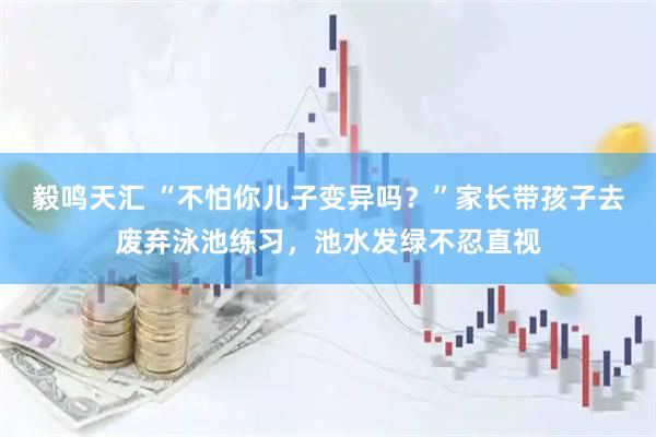 毅鸣天汇 “不怕你儿子变异吗？”家长带孩子去废弃泳池练习，池水发绿不忍直视