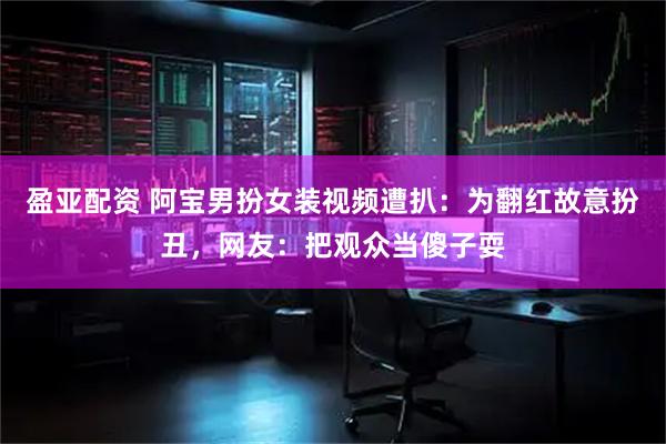 盈亚配资 阿宝男扮女装视频遭扒：为翻红故意扮丑，网友：把观众当傻子耍