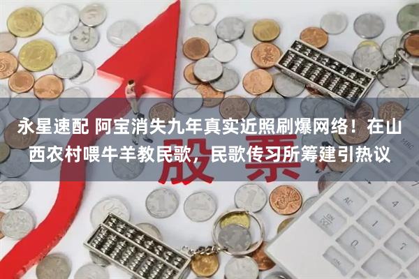 永星速配 阿宝消失九年真实近照刷爆网络！在山西农村喂牛羊教民歌，民歌传习所筹建引热议