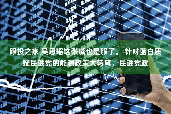 跟投之家 吴思瑶这张嘴也是服了。 针对蓝白质疑民进党的能源政策大转弯，民进党政
