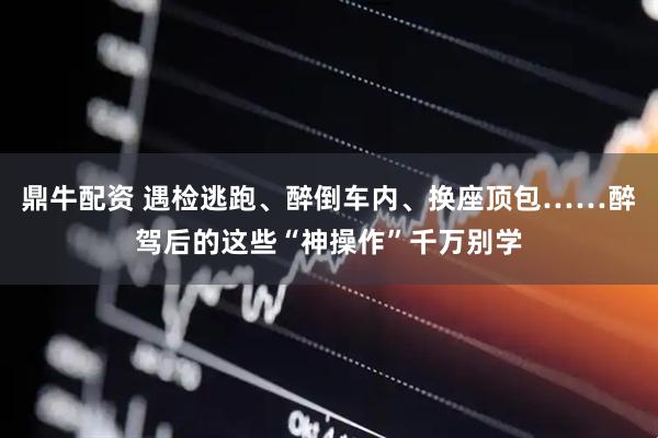 鼎牛配资 遇检逃跑、醉倒车内、换座顶包……醉驾后的这些“神操作”千万别学