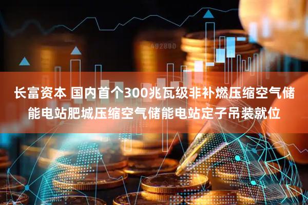 长富资本 国内首个300兆瓦级非补燃压缩空气储能电站肥城压缩空气储能电站定子吊装就位