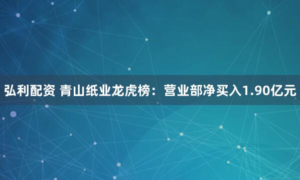 弘利配资 青山纸业龙虎榜：营业部净买入1.90亿元