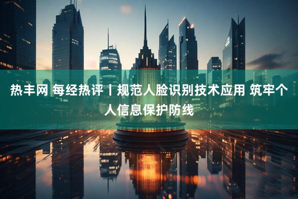 热丰网 每经热评丨规范人脸识别技术应用 筑牢个人信息保护防线