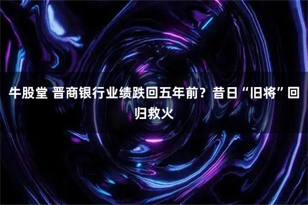 牛股堂 晋商银行业绩跌回五年前？昔日“旧将”回归救火