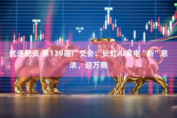 优速配资 第139届广交会：长虹AI家电“新”意浓、迎万商