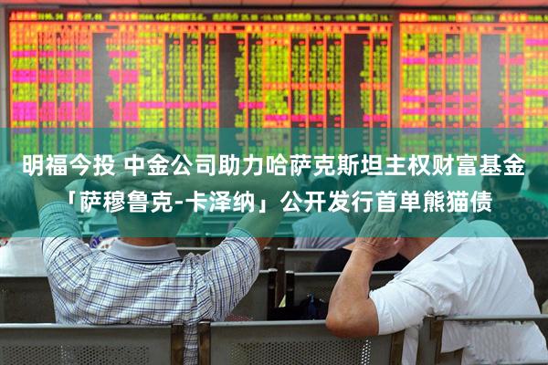 明福今投 中金公司助力哈萨克斯坦主权财富基金「萨穆鲁克-卡泽纳」公开发行首单熊猫债