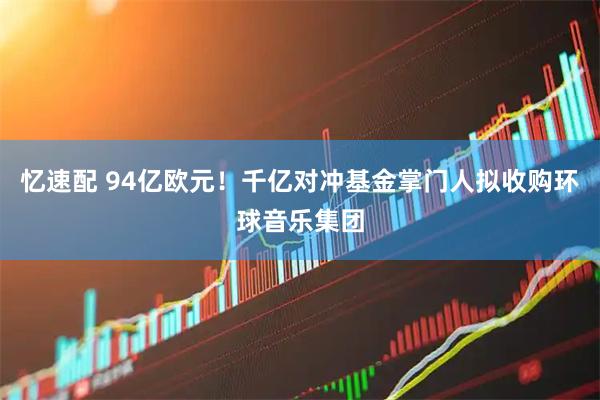 忆速配 94亿欧元！千亿对冲基金掌门人拟收购环球音乐集团