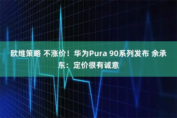 欧维策略 不涨价！华为Pura 90系列发布 余承东：定价很有诚意