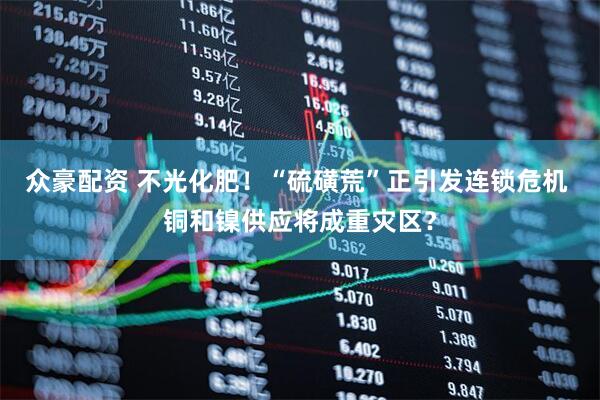 众豪配资 不光化肥！“硫磺荒”正引发连锁危机 铜和镍供应将成重灾区？