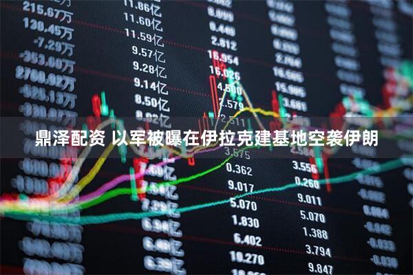 鼎泽配资 以军被曝在伊拉克建基地空袭伊朗