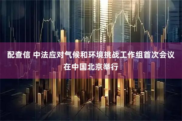 配查信 中法应对气候和环境挑战工作组首次会议在中国北京举行