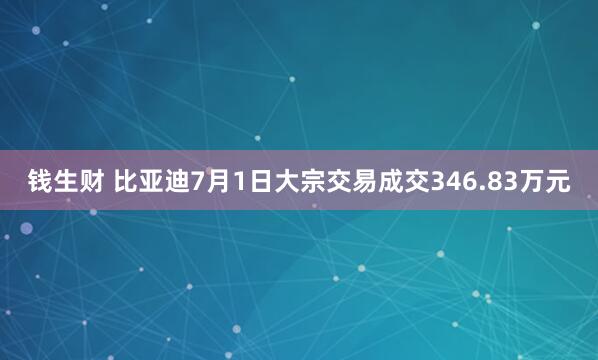钱生财 比亚迪7月1日大宗交易成交346.83万元