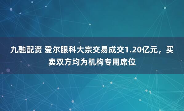 九融配资 爱尔眼科大宗交易成交1.20亿元，买卖双方均为机构专用席位