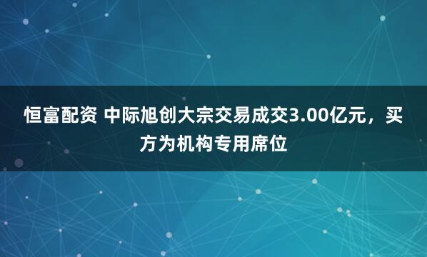 恒富配资 中际旭创大宗交易成交3.00亿元，买方为机构专用席位