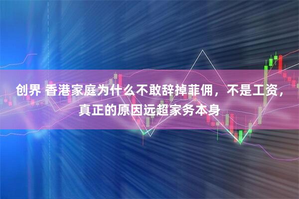 创界 香港家庭为什么不敢辞掉菲佣,不是工资,真正的原因远超家务本身