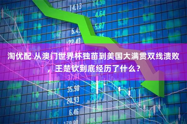 淘优配 从澳门世界杯独苗到美国大满贯双线溃败，王楚钦到底经历了什么？
