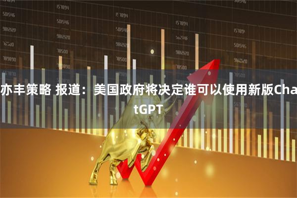 亦丰策略 报道：美国政府将决定谁可以使用新版ChatGPT