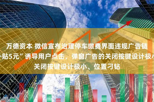 万德资本 微信宣布治理停车缴费界面违规广告链接：“停车补贴5元”诱导用户点击，弹窗广告的关闭按键设计极小、位置刁钻
