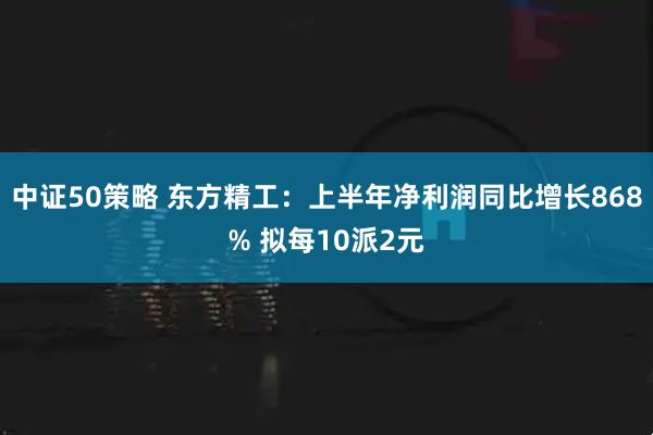 中证50策略 东方精工：上半年净利润同比增长868% 拟每10派2元