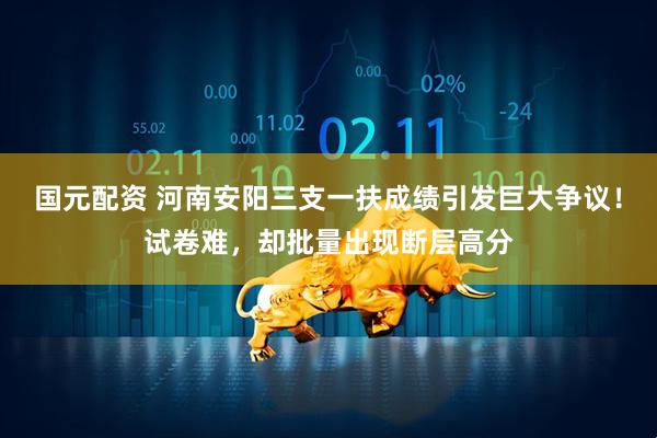国元配资 河南安阳三支一扶成绩引发巨大争议！试卷难，却批量出现断层高分