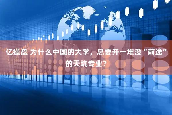 亿操盘 为什么中国的大学，总要开一堆没“前途”的天坑专业？
